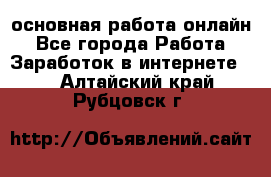 основная работа онлайн - Все города Работа » Заработок в интернете   . Алтайский край,Рубцовск г.